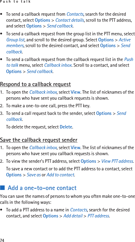Push to talk74• To send a callback request from Contacts, search for the desired contact, select Options &gt; Contact details, scroll to the PTT address, and select Options &gt; Send callback.• To send a callback request from the group list in the PTT menu, select Group list, and scroll to the desired group. Select Options &gt; Active members, scroll to the desired contact, and select Options &gt; Send callback.• To send a callback request from the callback request list in the Push to talk menu, select Callback inbox. Scroll to a contact, and select Options &gt; Send callback.Respond to a callback request1. To open the Callback inbox, select View. The list of nicknames of the persons who have sent you callback requests is shown.2. To make a one-to-one call, press the PTT key.3. To send a call request back to the sender, select Options &gt; Send callback.To delete the request, select Delete.Save the callback request sender1. To open the Callback inbox, select View. The list of nicknames of the persons who have sent you callback requests is shown.2. To view the sender&apos;s PTT address, select Options &gt; View PTT address.To save a new contact or to add the PTT address to a contact, select Options &gt; Save as or Add to contact.■Add a one-to-one contactYou can save the names of persons to whom you often make one-to-one calls in the following ways:• To add a PTT address to a name in Contacts, search for the desired contact, and select Options &gt; Add detail &gt; PTT address.