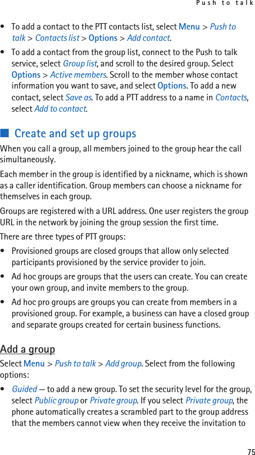 Push to talk75• To add a contact to the PTT contacts list, select Menu &gt; Push to talk &gt; Contacts list &gt; Options &gt; Add contact.• To add a contact from the group list, connect to the Push to talk service, select Group list, and scroll to the desired group. Select Options &gt; Active members. Scroll to the member whose contact information you want to save, and select Options. To add a new contact, select Save as. To add a PTT address to a name in Contacts, select Add to contact.■Create and set up groupsWhen you call a group, all members joined to the group hear the call simultaneously.Each member in the group is identified by a nickname, which is shown as a caller identification. Group members can choose a nickname for themselves in each group.Groups are registered with a URL address. One user registers the group URL in the network by joining the group session the first time.There are three types of PTT groups:• Provisioned groups are closed groups that allow only selected participants provisioned by the service provider to join.• Ad hoc groups are groups that the users can create. You can create your own group, and invite members to the group.• Ad hoc pro groups are groups you can create from members in a provisioned group. For example, a business can have a closed group and separate groups created for certain business functions.Add a groupSelect Menu &gt; Push to talk &gt; Add group. Select from the following options:•Guided — to add a new group. To set the security level for the group, select Public group or Private group. If you select Private group, the phone automatically creates a scrambled part to the group address that the members cannot view when they receive the invitation to 