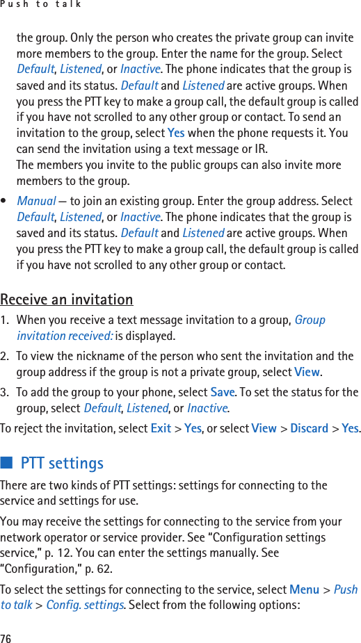 Push to talk76the group. Only the person who creates the private group can invite more members to the group. Enter the name for the group. Select Default, Listened, or Inactive. The phone indicates that the group is saved and its status. Default and Listened are active groups. When you press the PTT key to make a group call, the default group is called if you have not scrolled to any other group or contact. To send an invitation to the group, select Yes when the phone requests it. You can send the invitation using a text message or IR.The members you invite to the public groups can also invite more members to the group.•Manual — to join an existing group. Enter the group address. Select Default, Listened, or Inactive. The phone indicates that the group is saved and its status. Default and Listened are active groups. When you press the PTT key to make a group call, the default group is called if you have not scrolled to any other group or contact.Receive an invitation1. When you receive a text message invitation to a group, Group invitation received: is displayed.2. To view the nickname of the person who sent the invitation and the group address if the group is not a private group, select View.3. To add the group to your phone, select Save. To set the status for the group, select Default, Listened, or Inactive.To reject the invitation, select Exit &gt; Yes, or select View &gt; Discard &gt; Yes.■PTT settingsThere are two kinds of PTT settings: settings for connecting to the service and settings for use.You may receive the settings for connecting to the service from your network operator or service provider. See “Configuration settings service,” p. 12. You can enter the settings manually. See “Configuration,” p. 62.To select the settings for connecting to the service, select Menu &gt; Push to talk &gt; Config. settings. Select from the following options: