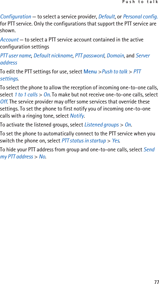Push to talk77Configuration — to select a service provider, Default, or Personal config. for PTT service. Only the configurations that support the PTT service are shown.Account — to select a PTT service account contained in the active configuration settingsPTT user name, Default nickname, PTT password, Domain, and Server addressTo edit the PTT settings for use, select Menu &gt;Push to talk &gt; PTT settings.To select the phone to allow the reception of incoming one-to-one calls, select 1 to 1 calls &gt; On. To make but not receive one-to-one calls, select Off. The service provider may offer some services that override these settings. To set the phone to first notify you of incoming one-to-one calls with a ringing tone, select Notify.To activate the listened groups, select Listened groups &gt; On.To set the phone to automatically connect to the PTT service when you switch the phone on, select PTT status in startup &gt; Yes.To hide your PTT address from group and one-to-one calls, select Send my PTT address &gt; No.