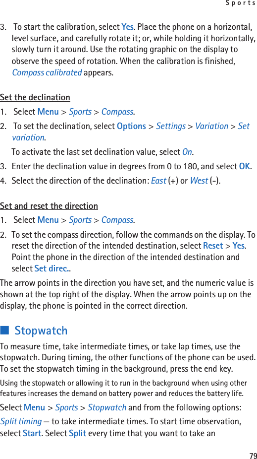Sports793.  To start the calibration, select Yes. Place the phone on a horizontal, level surface, and carefully rotate it; or, while holding it horizontally, slowly turn it around. Use the rotating graphic on the display to observe the speed of rotation. When the calibration is finished, Compass calibrated appears.Set the declination1.  Select Menu &gt; Sports &gt; Compass.2.  To set the declination, select Options &gt; Settings &gt; Variation &gt; Set variation.To activate the last set declination value, select On.3. Enter the declination value in degrees from 0 to 180, and select OK.4. Select the direction of the declination: East (+) or West (-).Set and reset the direction1.  Select Menu &gt; Sports &gt; Compass.2. To set the compass direction, follow the commands on the display. To reset the direction of the intended destination, select Reset &gt; Yes. Point the phone in the direction of the intended destination and select Set direc..The arrow points in the direction you have set, and the numeric value is shown at the top right of the display. When the arrow points up on the display, the phone is pointed in the correct direction.■StopwatchTo measure time, take intermediate times, or take lap times, use the stopwatch. During timing, the other functions of the phone can be used. To set the stopwatch timing in the background, press the end key.Using the stopwatch or allowing it to run in the background when using other features increases the demand on battery power and reduces the battery life. Select Menu &gt; Sports &gt; Stopwatch and from the following options:Split timing — to take intermediate times. To start time observation, select Start. Select Split every time that you want to take an 