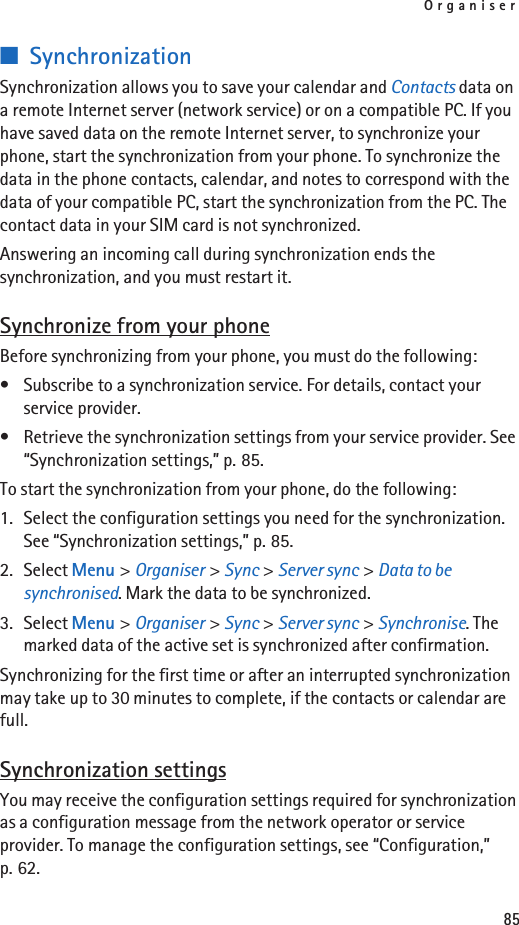 Organiser85■SynchronizationSynchronization allows you to save your calendar and Contacts data on a remote Internet server (network service) or on a compatible PC. If you have saved data on the remote Internet server, to synchronize your phone, start the synchronization from your phone. To synchronize the data in the phone contacts, calendar, and notes to correspond with the data of your compatible PC, start the synchronization from the PC. The contact data in your SIM card is not synchronized.Answering an incoming call during synchronization ends the synchronization, and you must restart it.Synchronize from your phoneBefore synchronizing from your phone, you must do the following:• Subscribe to a synchronization service. For details, contact your service provider.• Retrieve the synchronization settings from your service provider. See “Synchronization settings,” p. 85.To start the synchronization from your phone, do the following:1. Select the configuration settings you need for the synchronization. See “Synchronization settings,” p. 85.2. Select Menu &gt; Organiser &gt; Sync &gt; Server sync &gt; Data to be synchronised. Mark the data to be synchronized.3. Select Menu &gt; Organiser &gt; Sync &gt; Server sync &gt; Synchronise. The marked data of the active set is synchronized after confirmation.Synchronizing for the first time or after an interrupted synchronization may take up to 30 minutes to complete, if the contacts or calendar are full.Synchronization settingsYou may receive the configuration settings required for synchronization as a configuration message from the network operator or service provider. To manage the configuration settings, see “Configuration,” p. 62.