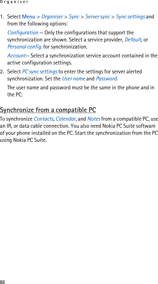 Organiser861. Select Menu &gt; Organiser &gt; Sync &gt; Server sync &gt; Sync settings and from the following options:Configuration — Only the configurations that support the synchronization are shown. Select a service provider, Default, or Personal config. for synchronization.Account— Select a synchronization service account contained in the active configuration settings.2. Select PC sync settings to enter the settings for server alerted synchronization. Set the User name and Password.The user name and password must be the same in the phone and in the PC.Synchronize from a compatible PCTo synchronize Contacts, Calendar, and Notes from a compatible PC, use an IR, or data cable connection. You also need Nokia PC Suite software of your phone installed on the PC. Start the synchronization from the PC using Nokia PC Suite.
