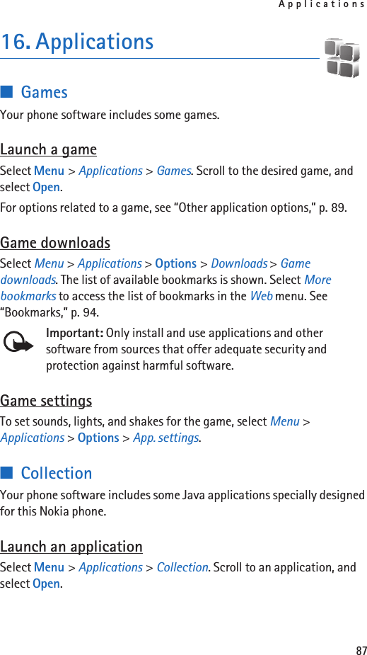 Applications8716. Applications■GamesYour phone software includes some games. Launch a gameSelect Menu &gt; Applications &gt; Games. Scroll to the desired game, and select Open.For options related to a game, see “Other application options,” p. 89.Game downloadsSelect Menu &gt; Applications &gt; Options &gt; Downloads &gt; Game downloads. The list of available bookmarks is shown. Select More bookmarks to access the list of bookmarks in the Web menu. See “Bookmarks,” p. 94.Important: Only install and use applications and other software from sources that offer adequate security and protection against harmful software.Game settingsTo set sounds, lights, and shakes for the game, select Menu &gt; Applications &gt; Options &gt; App. settings.■CollectionYour phone software includes some Java applications specially designed for this Nokia phone. Launch an applicationSelect Menu &gt; Applications &gt; Collection. Scroll to an application, and select Open.