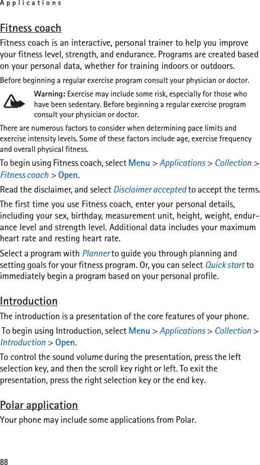 Applications88Fitness coachFitness coach is an interactive, personal trainer to help you improve your fitness level, strength, and endurance. Programs are created based on your personal data, whether for training indoors or outdoors.Before beginning a regular exercise program consult your physician or doctor.Warning: Exercise may include some risk, especially for those who have been sedentary. Before beginning a regular exercise program consult your physician or doctor.There are numerous factors to consider when determining pace limits and exercise intensity levels. Some of these factors include age, exercise frequency and overall physical fitness.To begin using Fitness coach, select Menu &gt; Applications &gt; Collection &gt; Fitness coach &gt; Open.Read the disclaimer, and select Disclaimer accepted to accept the terms.The first time you use Fitness coach, enter your personal details, including your sex, birthday, measurement unit, height, weight, endur-ance level and strength level. Additional data includes your maximum heart rate and resting heart rate. Select a program with Planner to guide you through planning and setting goals for your fitness program. Or, you can select Quick start to immediately begin a program based on your personal profile.IntroductionThe introduction is a presentation of the core features of your phone. To begin using Introduction, select Menu &gt; Applications &gt; Collection &gt; Introduction &gt; Open.To control the sound volume during the presentation, press the left selection key, and then the scroll key right or left. To exit the presentation, press the right selection key or the end key.Polar applicationYour phone may include some applications from Polar.