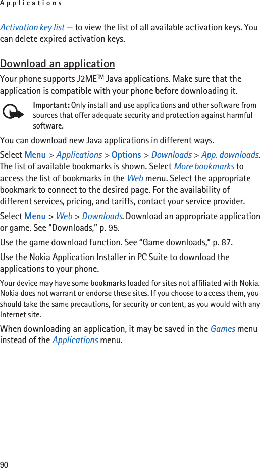 Applications90Activation key list — to view the list of all available activation keys. You can delete expired activation keys.Download an applicationYour phone supports J2METM Java applications. Make sure that the application is compatible with your phone before downloading it.Important: Only install and use applications and other software from sources that offer adequate security and protection against harmful software.You can download new Java applications in different ways.Select Menu &gt; Applications &gt; Options &gt; Downloads &gt; App. downloads. The list of available bookmarks is shown. Select More bookmarks to access the list of bookmarks in the Web menu. Select the appropriate bookmark to connect to the desired page. For the availability of different services, pricing, and tariffs, contact your service provider.Select Menu &gt; Web &gt; Downloads. Download an appropriate application or game. See “Downloads,” p. 95.Use the game download function. See “Game downloads,” p. 87.Use the Nokia Application Installer in PC Suite to download the applications to your phone.Your device may have some bookmarks loaded for sites not affiliated with Nokia. Nokia does not warrant or endorse these sites. If you choose to access them, you should take the same precautions, for security or content, as you would with any Internet site.When downloading an application, it may be saved in the Games menu instead of the Applications menu.