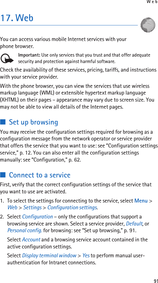 Web9117. WebYou can access various mobile Internet services with your phone browser. Important: Use only services that you trust and that offer adequate security and protection against harmful software.Check the availability of these services, pricing, tariffs, and instructions with your service provider. With the phone browser, you can view the services that use wireless markup language (WML) or extensible hypertext markup language (XHTML) on their pages – appearance may vary due to screen size. You may not be able to view all details of the Internet pages. ■Set up browsingYou may receive the configuration settings required for browsing as a configuration message from the network operator or service provider that offers the service that you want to use: see “Configuration settings service,” p. 12. You can also enter all the configuration settings manually: see “Configuration,” p. 62.■Connect to a serviceFirst, verify that the correct configuration settings of the service that you want to use are activated.1. To select the settings for connecting to the service, select Menu &gt; Web &gt; Settings &gt; Configuration settings.2. Select Configuration – only the configurations that support a browsing service are shown. Select a service provider, Default, or Personal config. for browsing: see “Set up browsing,” p. 91.Select Account and a browsing service account contained in the active configuration settings.Select Display terminal window &gt; Yes to perform manual user-authentication for Intranet connections.