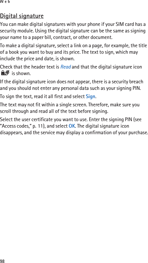 Web98Digital signatureYou can make digital signatures with your phone if your SIM card has a security module. Using the digital signature can be the same as signing your name to a paper bill, contract, or other document. To make a digital signature, select a link on a page, for example, the title of a book you want to buy and its price. The text to sign, which may include the price and date, is shown.Check that the header text is Read and that the digital signature icon  is shown.If the digital signature icon does not appear, there is a security breach and you should not enter any personal data such as your signing PIN.To sign the text, read it all first and select Sign.The text may not fit within a single screen. Therefore, make sure you scroll through and read all of the text before signing.Select the user certificate you want to use. Enter the signing PIN (see “Access codes,” p. 11), and select OK. The digital signature icon disappears, and the service may display a confirmation of your purchase.