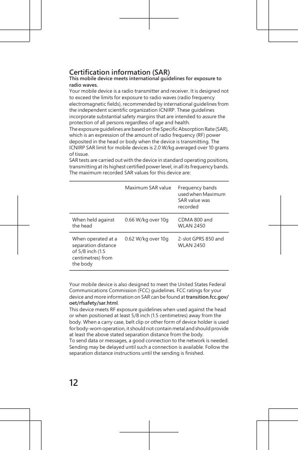 Certification information (SAR)This mobile device meets international guidelines for exposure toradio waves.Your mobile device is a radio transmitter and receiver. It is designed notto exceed the limits for exposure to radio waves (radio frequencyelectromagnetic fields), recommended by international guidelines fromthe independent scientific organization ICNIRP. These guidelinesincorporate substantial safety margins that are intended to assure theprotection of all persons regardless of age and health.The exposure guidelines are based on the Specific Absorption Rate (SAR),which is an expression of the amount of radio frequency (RF) powerdeposited in the head or body when the device is transmitting. TheICNIRP SAR limit for mobile devices is 2.0 W/kg averaged over 10 gramsof tissue.SAR tests are carried out with the device in standard operating positions,transmitting at its highest certified power level, in all its frequency bands.The maximum recorded SAR values for this device are:Maximum SAR value Frequency bandsused when MaximumSAR value wasrecordedWhen held againstthe head0.66 W/kg over 10g CDMA 800 andWLAN 2450When operated at aseparation distanceof 5/8 inch (1.5centimetres) fromthe body0.62 W/kg over 10g 2-slot GPRS 850 andWLAN 2450Your mobile device is also designed to meet the United States FederalCommunications Commission (FCC) guidelines. FCC ratings for yourdevice and more information on SAR can be found at transition.fcc.gov/oet/rfsafety/sar.html.This device meets RF exposure guidelines when used against the heador when positioned at least 5/8 inch (1.5 centimetres) away from thebody. When a carry case, belt clip or other form of device holder is usedfor body-worn operation, it should not contain metal and should provideat least the above stated separation distance from the body.To send data or messages, a good connection to the network is needed.Sending may be delayed until such a connection is available. Follow theseparation distance instructions until the sending is finished.12