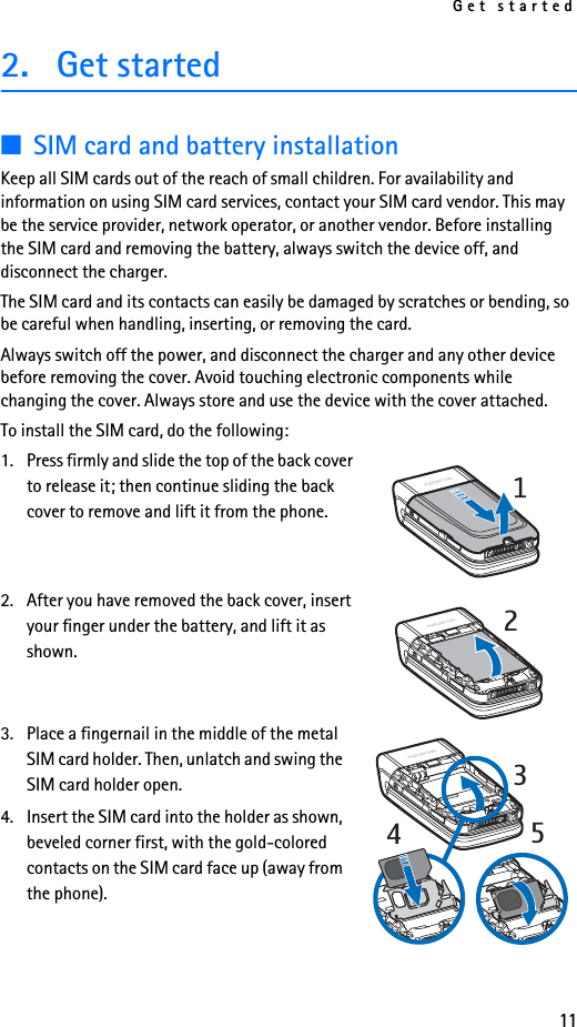 Get started112. Get started■SIM card and battery installationKeep all SIM cards out of the reach of small children. For availability and information on using SIM card services, contact your SIM card vendor. This may be the service provider, network operator, or another vendor. Before installing the SIM card and removing the battery, always switch the device off, and disconnect the charger.The SIM card and its contacts can easily be damaged by scratches or bending, so be careful when handling, inserting, or removing the card.Always switch off the power, and disconnect the charger and any other device before removing the cover. Avoid touching electronic components while changing the cover. Always store and use the device with the cover attached.To install the SIM card, do the following:1. Press firmly and slide the top of the back cover to release it; then continue sliding the back cover to remove and lift it from the phone.2. After you have removed the back cover, insert your finger under the battery, and lift it as shown.3. Place a fingernail in the middle of the metal SIM card holder. Then, unlatch and swing the SIM card holder open. 4. Insert the SIM card into the holder as shown, beveled corner first, with the gold-colored contacts on the SIM card face up (away from the phone).2345