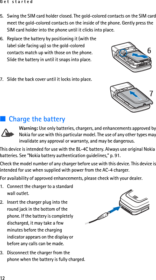 Get started125. Swing the SIM card holder closed. The gold-colored contacts on the SIM card meet the gold-colored contacts on the inside of the phone. Gently press the SIM card holder into the phone until it clicks into place.6. Replace the battery by positioning it (with the label side facing up) so the gold-colored contacts match up with those on the phone. Slide the battery in until it snaps into place. 7. Slide the back cover until it locks into place.■Charge the batteryWarning: Use only batteries, chargers, and enhancements approved by Nokia for use with this particular model. The use of any other types may invalidate any approval or warranty, and may be dangerous.This device is intended for use with the BL-4C battery. Always use original Nokia batteries. See ”Nokia battery authentication guidelines,” p. 91.Check the model number of any charger before use with this device. This device is intended for use when supplied with power from the AC-4 charger.For availability of approved enhancements, please check with your dealer. 1. Connect the charger to a standard wall outlet.2. Insert the charger plug into the round jack in the bottom of the phone. If the battery is completely discharged, it may take a few minutes before the charging indicator appears on the display or before any calls can be made.3. Disconnect the charger from the phone when the battery is fully charged.67