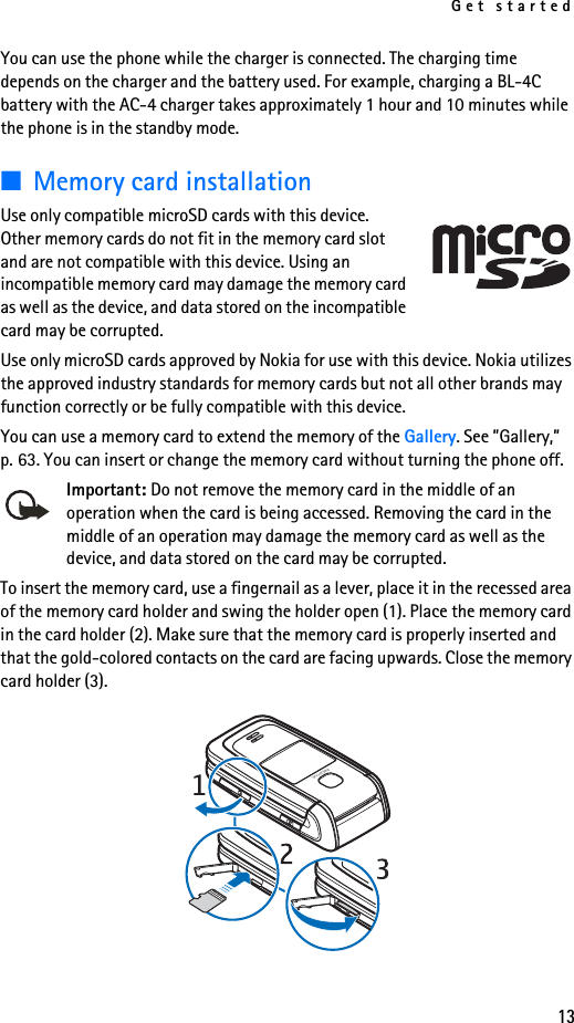 Get started13You can use the phone while the charger is connected. The charging time depends on the charger and the battery used. For example, charging a BL-4C battery with the AC-4 charger takes approximately 1 hour and 10 minutes while the phone is in the standby mode.■Memory card installationUse only compatible microSD cards with this device. Other memory cards do not fit in the memory card slot and are not compatible with this device. Using an incompatible memory card may damage the memory card as well as the device, and data stored on the incompatible card may be corrupted.Use only microSD cards approved by Nokia for use with this device. Nokia utilizes the approved industry standards for memory cards but not all other brands may function correctly or be fully compatible with this device.You can use a memory card to extend the memory of the Gallery. See ”Gallery,” p. 63. You can insert or change the memory card without turning the phone off.Important: Do not remove the memory card in the middle of an operation when the card is being accessed. Removing the card in the middle of an operation may damage the memory card as well as the device, and data stored on the card may be corrupted.To insert the memory card, use a fingernail as a lever, place it in the recessed area of the memory card holder and swing the holder open (1). Place the memory card in the card holder (2). Make sure that the memory card is properly inserted and that the gold-colored contacts on the card are facing upwards. Close the memory card holder (3). 