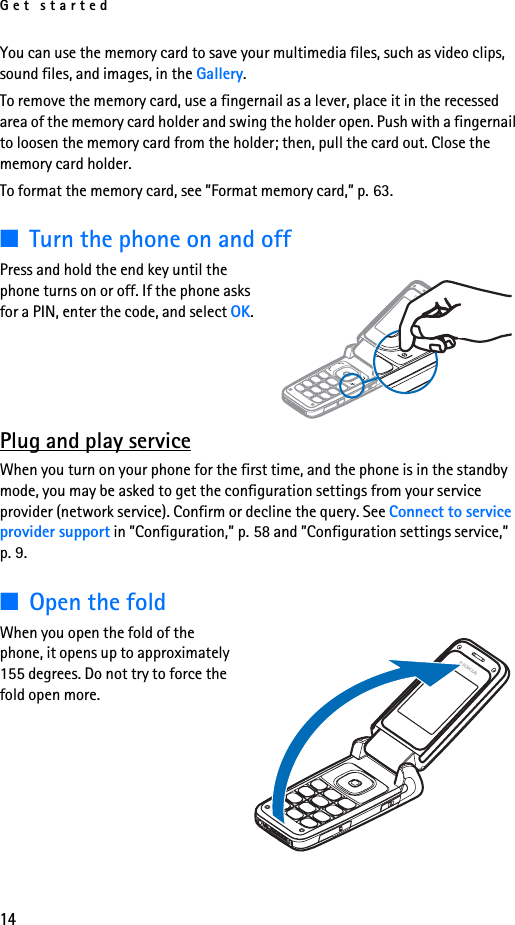 Get started14You can use the memory card to save your multimedia files, such as video clips, sound files, and images, in the Gallery.To remove the memory card, use a fingernail as a lever, place it in the recessed area of the memory card holder and swing the holder open. Push with a fingernail to loosen the memory card from the holder; then, pull the card out. Close the memory card holder.To format the memory card, see ”Format memory card,” p. 63.■Turn the phone on and offPress and hold the end key until the phone turns on or off. If the phone asks for a PIN, enter the code, and select OK.Plug and play serviceWhen you turn on your phone for the first time, and the phone is in the standby mode, you may be asked to get the configuration settings from your service provider (network service). Confirm or decline the query. See Connect to service provider support in ”Configuration,” p. 58 and ”Configuration settings service,” p. 9.■Open the foldWhen you open the fold of the phone, it opens up to approximately 155 degrees. Do not try to force the fold open more.
