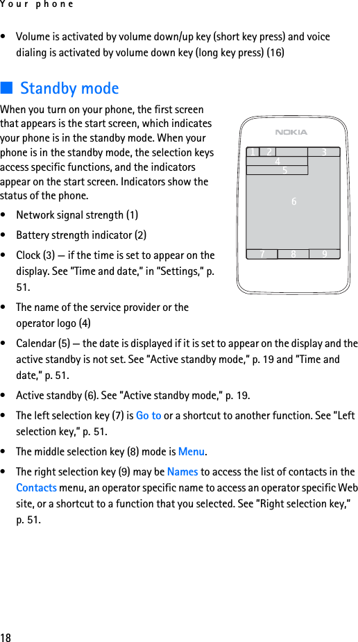 Your phone18• Volume is activated by volume down/up key (short key press) and voice dialing is activated by volume down key (long key press) (16)■Standby modeWhen you turn on your phone, the first screen that appears is the start screen, which indicates your phone is in the standby mode. When your phone is in the standby mode, the selection keys access specific functions, and the indicators appear on the start screen. Indicators show the status of the phone.• Network signal strength (1)• Battery strength indicator (2)• Clock (3) — if the time is set to appear on the display. See ”Time and date,” in ”Settings,” p. 51.• The name of the service provider or the operator logo (4) • Calendar (5) — the date is displayed if it is set to appear on the display and the active standby is not set. See ”Active standby mode,” p. 19 and ”Time and date,” p. 51.• Active standby (6). See ”Active standby mode,” p. 19.• The left selection key (7) is Go to or a shortcut to another function. See ”Left selection key,” p. 51.• The middle selection key (8) mode is Menu.• The right selection key (9) may be Names to access the list of contacts in the Contacts menu, an operator specific name to access an operator specific Web site, or a shortcut to a function that you selected. See ”Right selection key,” p. 51.