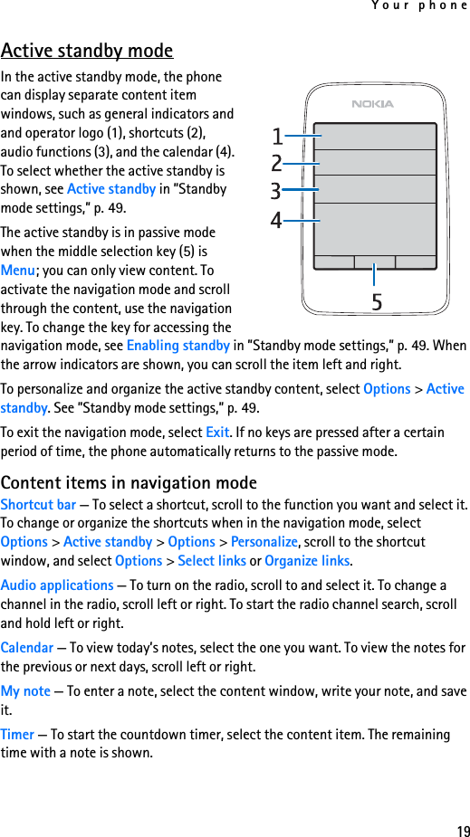 Your phone19Active standby modeIn the active standby mode, the phone can display separate content item windows, such as general indicators and and operator logo (1), shortcuts (2), audio functions (3), and the calendar (4). To select whether the active standby is shown, see Active standby in ”Standby mode settings,” p. 49.The active standby is in passive mode when the middle selection key (5) is Menu; you can only view content. To activate the navigation mode and scroll through the content, use the navigation key. To change the key for accessing the navigation mode, see Enabling standby in ”Standby mode settings,” p. 49. When the arrow indicators are shown, you can scroll the item left and right.To personalize and organize the active standby content, select Options &gt; Active standby. See ”Standby mode settings,” p. 49.To exit the navigation mode, select Exit. If no keys are pressed after a certain period of time, the phone automatically returns to the passive mode.Content items in navigation modeShortcut bar — To select a shortcut, scroll to the function you want and select it. To change or organize the shortcuts when in the navigation mode, select Options &gt; Active standby &gt; Options &gt; Personalize, scroll to the shortcut window, and select Options &gt; Select links or Organize links.Audio applications — To turn on the radio, scroll to and select it. To change a channel in the radio, scroll left or right. To start the radio channel search, scroll and hold left or right.Calendar — To view today’s notes, select the one you want. To view the notes for the previous or next days, scroll left or right.My note — To enter a note, select the content window, write your note, and save it.Timer — To start the countdown timer, select the content item. The remaining time with a note is shown.