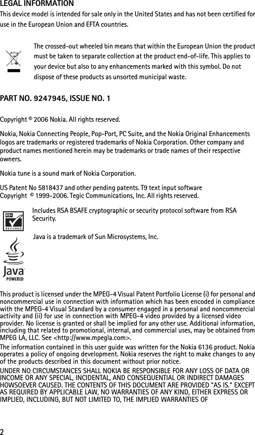 2LEGAL INFORMATIONThis device model is intended for sale only in the United States and has not been certified for use in the European Union and EFTA countries.The crossed-out wheeled bin means that within the European Union the product must be taken to separate collection at the product end-of-life. This applies to your device but also to any enhancements marked with this symbol. Do not dispose of these products as unsorted municipal waste.PART NO. 9247945, ISSUE NO. 1Copyright © 2006 Nokia. All rights reserved.Nokia, Nokia Connecting People, Pop-Port, PC Suite, and the Nokia Original Enhancements logos are trademarks or registered trademarks of Nokia Corporation. Other company and product names mentioned herein may be trademarks or trade names of their respective owners.Nokia tune is a sound mark of Nokia Corporation.US Patent No 5818437 and other pending patents. T9 text input software Copyright  © 1999-2006. Tegic Communications, Inc. All rights reserved.Includes RSA BSAFE cryptographic or security protocol software from RSA Security.Java is a trademark of Sun Microsystems, Inc.This product is licensed under the MPEG-4 Visual Patent Portfolio License (i) for personal and noncommercial use in connection with information which has been encoded in compliance with the MPEG-4 Visual Standard by a consumer engaged in a personal and noncommercial activity and (ii) for use in connection with MPEG-4 video provided by a licensed video provider. No license is granted or shall be implied for any other use. Additional information, including that related to promotional, internal, and commercial uses, may be obtained from MPEG LA, LLC. See &lt;http://www.mpegla.com&gt;.The information contained in this user guide was written for the Nokia 6136 product. Nokia operates a policy of ongoing development. Nokia reserves the right to make changes to any of the products described in this document without prior notice.UNDER NO CIRCUMSTANCES SHALL NOKIA BE RESPONSIBLE FOR ANY LOSS OF DATA OR INCOME OR ANY SPECIAL, INCIDENTAL, AND CONSEQUENTIAL OR INDIRECT DAMAGES HOWSOEVER CAUSED. THE CONTENTS OF THIS DOCUMENT ARE PROVIDED &quot;AS IS.&quot; EXCEPT AS REQUIRED BY APPLICABLE LAW, NO WARRANTIES OF ANY KIND, EITHER EXPRESS OR IMPLIED, INCLUDING, BUT NOT LIMITED TO, THE IMPLIED WARRANTIES OF 