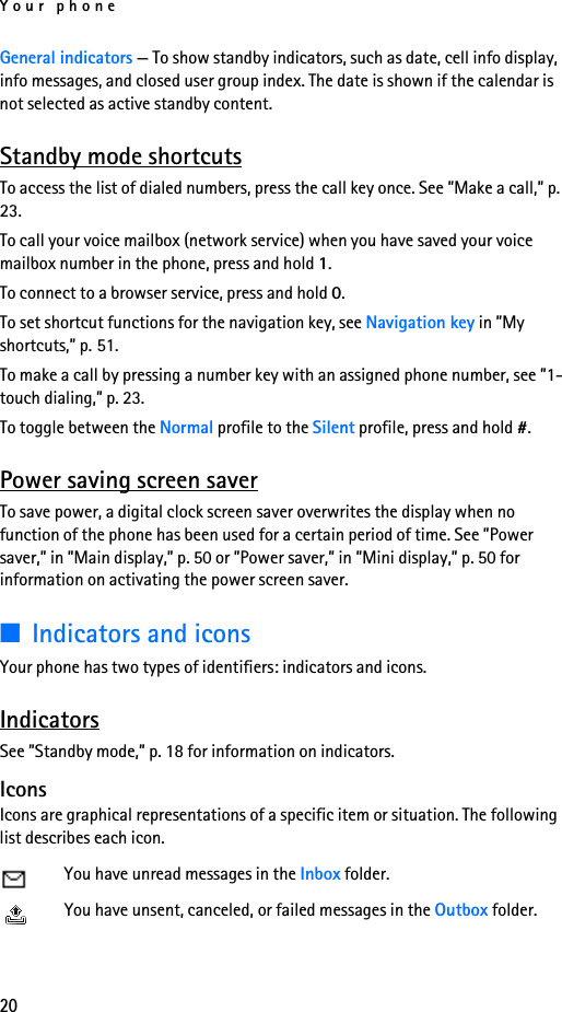 Your phone20General indicators — To show standby indicators, such as date, cell info display, info messages, and closed user group index. The date is shown if the calendar is not selected as active standby content.Standby mode shortcutsTo access the list of dialed numbers, press the call key once. See ”Make a call,” p. 23.To call your voice mailbox (network service) when you have saved your voice mailbox number in the phone, press and hold 1.To connect to a browser service, press and hold 0.To set shortcut functions for the navigation key, see Navigation key in ”My shortcuts,” p. 51.To make a call by pressing a number key with an assigned phone number, see ”1-touch dialing,” p. 23.To toggle between the Normal profile to the Silent profile, press and hold #.Power saving screen saverTo save power, a digital clock screen saver overwrites the display when no function of the phone has been used for a certain period of time. See ”Power saver,” in ”Main display,” p. 50 or ”Power saver,” in ”Mini display,” p. 50 for information on activating the power screen saver.■Indicators and iconsYour phone has two types of identifiers: indicators and icons. IndicatorsSee ”Standby mode,” p. 18 for information on indicators.IconsIcons are graphical representations of a specific item or situation. The following list describes each icon.You have unread messages in the Inbox folder.You have unsent, canceled, or failed messages in the Outbox folder.