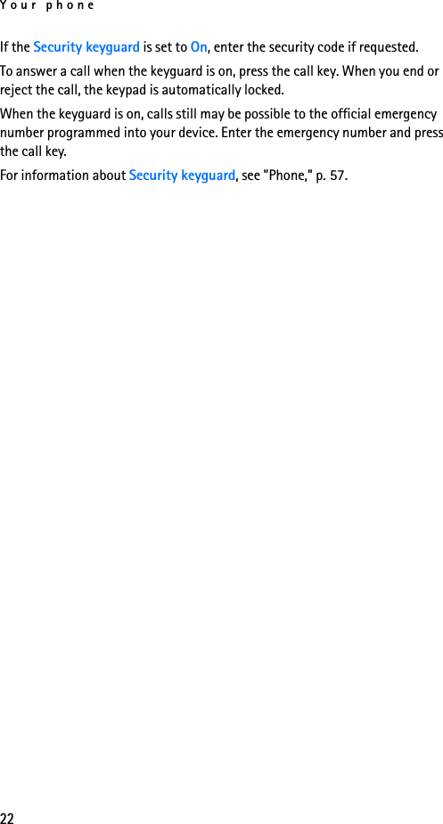 Your phone22If the Security keyguard is set to On, enter the security code if requested.To answer a call when the keyguard is on, press the call key. When you end or reject the call, the keypad is automatically locked.When the keyguard is on, calls still may be possible to the official emergency number programmed into your device. Enter the emergency number and press the call key.For information about Security keyguard, see ”Phone,” p. 57.