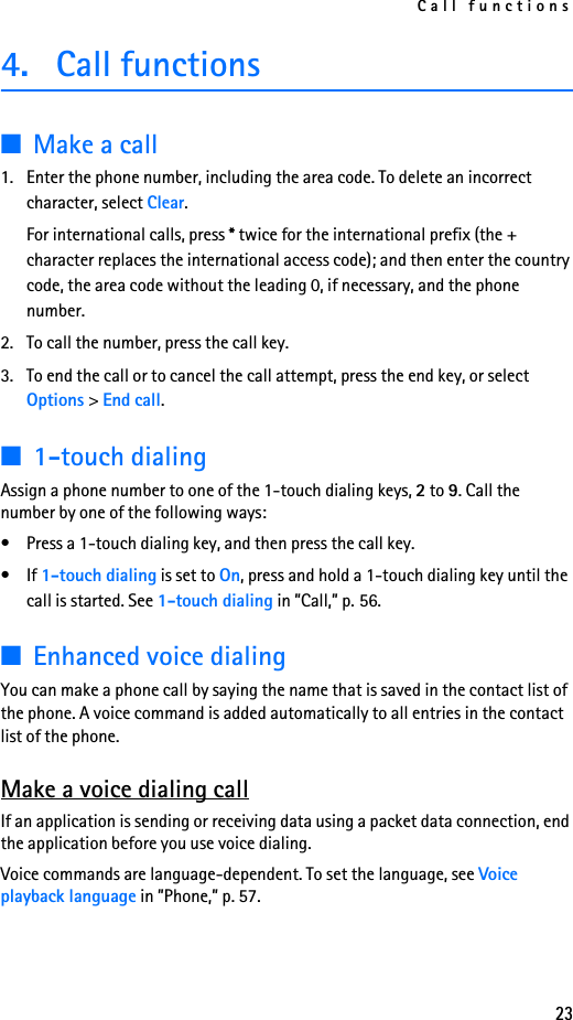 Call functions234. Call functions■Make a call1. Enter the phone number, including the area code. To delete an incorrect character, select Clear.For international calls, press * twice for the international prefix (the + character replaces the international access code); and then enter the country code, the area code without the leading 0, if necessary, and the phone number.2. To call the number, press the call key.3. To end the call or to cancel the call attempt, press the end key, or select Options &gt; End call.■1-touch dialingAssign a phone number to one of the 1-touch dialing keys, 2 to 9. Call the number by one of the following ways:• Press a 1-touch dialing key, and then press the call key.•If 1-touch dialing is set to On, press and hold a 1-touch dialing key until the call is started. See 1-touch dialing in ”Call,” p. 56.■Enhanced voice dialingYou can make a phone call by saying the name that is saved in the contact list of the phone. A voice command is added automatically to all entries in the contact list of the phone.Make a voice dialing callIf an application is sending or receiving data using a packet data connection, end the application before you use voice dialing.Voice commands are language-dependent. To set the language, see Voice playback language in ”Phone,” p. 57.