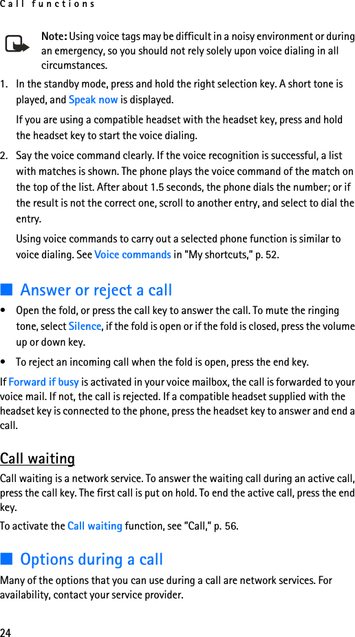 Call functions24Note: Using voice tags may be difficult in a noisy environment or during an emergency, so you should not rely solely upon voice dialing in all circumstances.1. In the standby mode, press and hold the right selection key. A short tone is played, and Speak now is displayed.If you are using a compatible headset with the headset key, press and hold the headset key to start the voice dialing.2. Say the voice command clearly. If the voice recognition is successful, a list with matches is shown. The phone plays the voice command of the match on the top of the list. After about 1.5 seconds, the phone dials the number; or if the result is not the correct one, scroll to another entry, and select to dial the entry.Using voice commands to carry out a selected phone function is similar to voice dialing. See Voice commands in ”My shortcuts,” p. 52.■Answer or reject a call• Open the fold, or press the call key to answer the call. To mute the ringing tone, select Silence, if the fold is open or if the fold is closed, press the volume up or down key.• To reject an incoming call when the fold is open, press the end key.If Forward if busy is activated in your voice mailbox, the call is forwarded to your voice mail. If not, the call is rejected. If a compatible headset supplied with the headset key is connected to the phone, press the headset key to answer and end a call.Call waitingCall waiting is a network service. To answer the waiting call during an active call, press the call key. The first call is put on hold. To end the active call, press the end key.To activate the Call waiting function, see ”Call,” p. 56.■Options during a callMany of the options that you can use during a call are network services. For availability, contact your service provider.