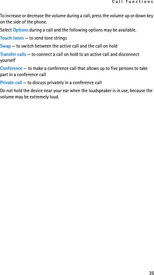 Call functions25To increase or decrease the volume during a call, press the volume up or down key on the side of the phone.Select Options during a call and the following options may be available.Touch tones — to send tone stringsSwap — to switch between the active call and the call on holdTransfer calls — to connect a call on hold to an active call and disconnect yourselfConference — to make a conference call that allows up to five persons to take part in a conference callPrivate call — to discuss privately in a conference callDo not hold the device near your ear when the loudspeaker is in use, because the volume may be extremely loud.