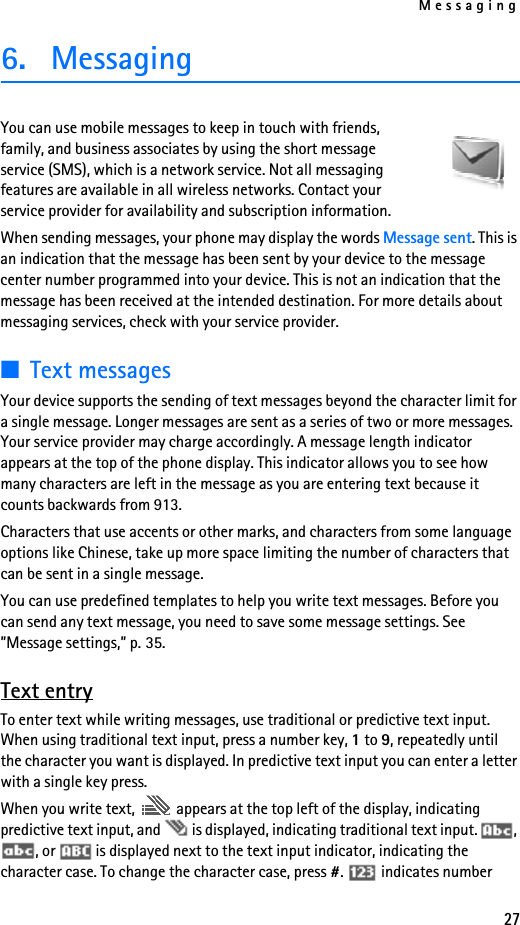 Messaging276. MessagingYou can use mobile messages to keep in touch with friends, family, and business associates by using the short message service (SMS), which is a network service. Not all messaging features are available in all wireless networks. Contact your service provider for availability and subscription information.When sending messages, your phone may display the words Message sent. This is an indication that the message has been sent by your device to the message center number programmed into your device. This is not an indication that the message has been received at the intended destination. For more details about messaging services, check with your service provider.■Text messagesYour device supports the sending of text messages beyond the character limit for a single message. Longer messages are sent as a series of two or more messages. Your service provider may charge accordingly. A message length indicator appears at the top of the phone display. This indicator allows you to see how many characters are left in the message as you are entering text because it counts backwards from 913.Characters that use accents or other marks, and characters from some language options like Chinese, take up more space limiting the number of characters that can be sent in a single message. You can use predefined templates to help you write text messages. Before you can send any text message, you need to save some message settings. See ”Message settings,” p. 35.Text entryTo enter text while writing messages, use traditional or predictive text input. When using traditional text input, press a number key, 1 to 9, repeatedly until the character you want is displayed. In predictive text input you can enter a letter with a single key press.When you write text,   appears at the top left of the display, indicating predictive text input, and   is displayed, indicating traditional text input.  , , or   is displayed next to the text input indicator, indicating the character case. To change the character case, press #.   indicates number 