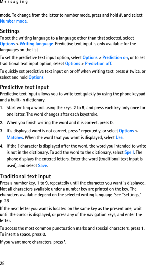 Messaging28mode. To change from the letter to number mode, press and hold #, and select Number mode.SettingsTo set the writing language to a language other than that selected, select Options &gt; Writing language. Predictive text input is only available for the languages on the list.To set the predictive text input option, select Options &gt; Prediction on, or to set traditional text input option, select Options &gt; Prediction off.To quickly set predictive text input on or off when writing text, press # twice, or select and hold Options.Predictive text inputPredictive text input allows you to write text quickly by using the phone keypad and a built-in dictionary.1. Start writing a word, using the keys, 2 to 9, and press each key only once for one letter. The word changes after each keystroke.2. When you finish writing the word and it is correct, press 0.3. If a displayed word is not correct, press * repeatedly, or select Options &gt; Matches. When the word that you want is displayed, select Use.4. If the ? character is displayed after the word, the word you intended to write is not in the dictionary. To add the word to the dictionary, select Spell. The phone displays the entered letters. Enter the word (traditional text input is used), and select Save.Traditional text inputPress a number key, 1 to 9, repeatedly until the character you want is displayed. Not all characters available under a number key are printed on the key. The characters available depend on the selected writing language. See ”Settings,” p. 28.If the next letter you want is located on the same key as the present one, wait until the cursor is displayed, or press any of the navigation keys, and enter the letter.To access the most common punctuation marks and special characters, press 1. To insert a space, press 0.If you want more characters, press *.