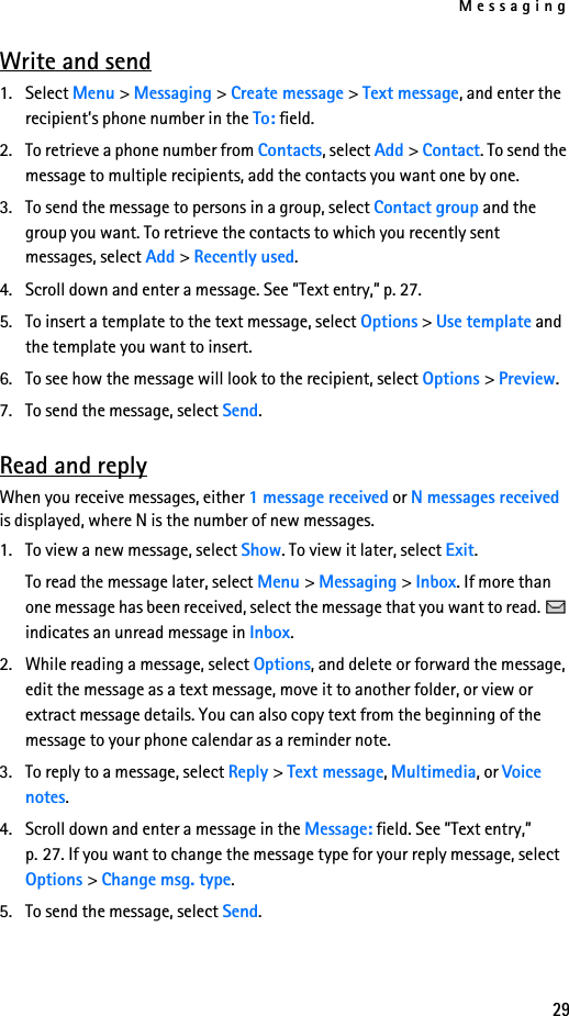 Messaging29Write and send1. Select Menu &gt; Messaging &gt; Create message &gt; Text message, and enter the recipient’s phone number in the To: field.2. To retrieve a phone number from Contacts, select Add &gt; Contact. To send the message to multiple recipients, add the contacts you want one by one.3. To send the message to persons in a group, select Contact group and the group you want. To retrieve the contacts to which you recently sent messages, select Add &gt; Recently used.4. Scroll down and enter a message. See ”Text entry,” p. 27.5. To insert a template to the text message, select Options &gt; Use template and the template you want to insert.6. To see how the message will look to the recipient, select Options &gt; Preview.7. To send the message, select Send.Read and replyWhen you receive messages, either 1 message received or N messages received is displayed, where N is the number of new messages.1. To view a new message, select Show. To view it later, select Exit.To read the message later, select Menu &gt; Messaging &gt; Inbox. If more than one message has been received, select the message that you want to read.   indicates an unread message in Inbox.2. While reading a message, select Options, and delete or forward the message, edit the message as a text message, move it to another folder, or view or extract message details. You can also copy text from the beginning of the message to your phone calendar as a reminder note. 3. To reply to a message, select Reply &gt; Text message, Multimedia, or Voice notes. 4. Scroll down and enter a message in the Message: field. See ”Text entry,” p. 27. If you want to change the message type for your reply message, select Options &gt; Change msg. type.5. To send the message, select Send.