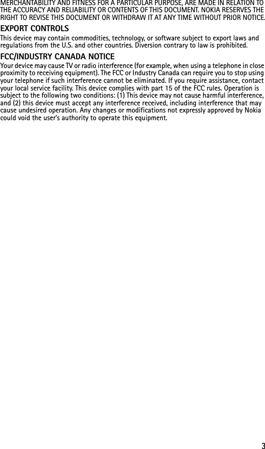 3MERCHANTABILITY AND FITNESS FOR A PARTICULAR PURPOSE, ARE MADE IN RELATION TO THE ACCURACY AND RELIABILITY OR CONTENTS OF THIS DOCUMENT. NOKIA RESERVES THE RIGHT TO REVISE THIS DOCUMENT OR WITHDRAW IT AT ANY TIME WITHOUT PRIOR NOTICE.EXPORT CONTROLS This device may contain commodities, technology, or software subject to export laws and regulations from the U.S. and other countries. Diversion contrary to law is prohibited.FCC/INDUSTRY CANADA NOTICE Your device may cause TV or radio interference (for example, when using a telephone in close proximity to receiving equipment). The FCC or Industry Canada can require you to stop using your telephone if such interference cannot be eliminated. If you require assistance, contact your local service facility. This device complies with part 15 of the FCC rules. Operation is subject to the following two conditions: (1) This device may not cause harmful interference, and (2) this device must accept any interference received, including interference that may cause undesired operation. Any changes or modifications not expressly approved by Nokia could void the user&apos;s authority to operate this equipment.