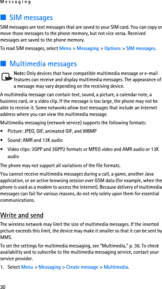 Messaging30■SIM messagesSIM messages are text messages that are saved to your SIM card. You can copy or move those messages to the phone memory, but not vice versa. Received messages are saved to the phone memory.To read SIM messages, select Menu &gt; Messaging &gt; Options &gt; SIM messages.■Multimedia messagesNote: Only devices that have compatible multimedia message or e-mail features can receive and display multimedia messages. The appearance of a message may vary depending on the receiving device.A multimedia message can contain text, sound, a picture, a calendar note, a business card, or a video clip. If the message is too large, the phone may not be able to receive it. Some networks allow text messages that include an Internet address where you can view the multimedia message.Multimedia messaging (network service) supports the following formats:• Picture: JPEG, GIF, animated GIF, and WBMP• Sound: AMR and 13K audio• Video clips: 3GPP and 3GPP2 formats or MPEG video and AMR audio or 13K audioThe phone may not support all variations of the file formats.You cannot receive multimedia messages during a call, a game, another Java application, or an active browsing session over GSM data (for example, when the phone is used as a modem to access the internet). Because delivery of multimedia messages can fail for various reasons, do not rely solely upon them for essential communications.Write and sendThe wireless network may limit the size of multimedia messages. If the inserted picture exceeds this limit, the device may make it smaller so that it can be sent by MMS.To set the settings for multimedia messaging, see ”Multimedia,” p. 36. To check availability and to subscribe to the multimedia messaging service, contact your service provider.1. Select Menu &gt; Messaging &gt; Create message &gt; Multimedia.