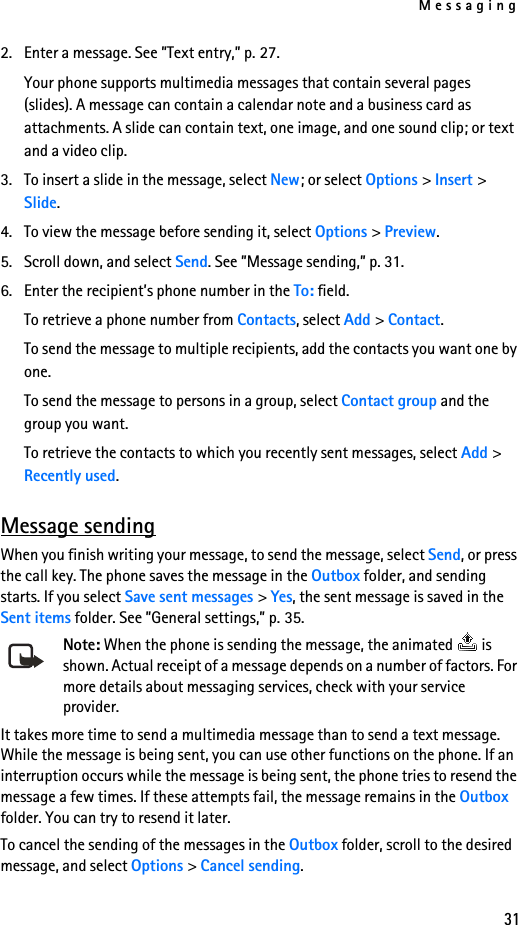 Messaging312. Enter a message. See ”Text entry,” p. 27.Your phone supports multimedia messages that contain several pages (slides). A message can contain a calendar note and a business card as attachments. A slide can contain text, one image, and one sound clip; or text and a video clip. 3. To insert a slide in the message, select New; or select Options &gt; Insert &gt; Slide.4. To view the message before sending it, select Options &gt; Preview.5. Scroll down, and select Send. See ”Message sending,” p. 31.6. Enter the recipient’s phone number in the To: field. To retrieve a phone number from Contacts, select Add &gt; Contact.To send the message to multiple recipients, add the contacts you want one by one. To send the message to persons in a group, select Contact group and the group you want.To retrieve the contacts to which you recently sent messages, select Add &gt; Recently used.Message sendingWhen you finish writing your message, to send the message, select Send, or press the call key. The phone saves the message in the Outbox folder, and sending starts. If you select Save sent messages &gt; Yes, the sent message is saved in the Sent items folder. See ”General settings,” p. 35.Note: When the phone is sending the message, the animated   is shown. Actual receipt of a message depends on a number of factors. For more details about messaging services, check with your service provider.It takes more time to send a multimedia message than to send a text message. While the message is being sent, you can use other functions on the phone. If an interruption occurs while the message is being sent, the phone tries to resend the message a few times. If these attempts fail, the message remains in the Outbox folder. You can try to resend it later.To cancel the sending of the messages in the Outbox folder, scroll to the desired message, and select Options &gt; Cancel sending.