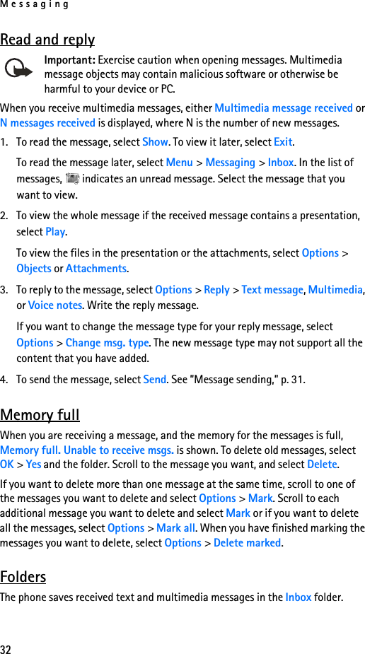 Messaging32Read and replyImportant: Exercise caution when opening messages. Multimedia message objects may contain malicious software or otherwise be harmful to your device or PC. When you receive multimedia messages, either Multimedia message received or N messages received is displayed, where N is the number of new messages.1. To read the message, select Show. To view it later, select Exit.To read the message later, select Menu &gt; Messaging &gt; Inbox. In the list of messages,   indicates an unread message. Select the message that you want to view.2. To view the whole message if the received message contains a presentation, select Play.To view the files in the presentation or the attachments, select Options &gt; Objects or Attachments.3. To reply to the message, select Options &gt; Reply &gt; Text message, Multimedia, or Voice notes. Write the reply message.If you want to change the message type for your reply message, select Options &gt; Change msg. type. The new message type may not support all the content that you have added.4. To send the message, select Send. See ”Message sending,” p. 31.Memory fullWhen you are receiving a message, and the memory for the messages is full, Memory full. Unable to receive msgs. is shown. To delete old messages, select OK &gt; Yes and the folder. Scroll to the message you want, and select Delete.If you want to delete more than one message at the same time, scroll to one of the messages you want to delete and select Options &gt; Mark. Scroll to each additional message you want to delete and select Mark or if you want to delete all the messages, select Options &gt; Mark all. When you have finished marking the messages you want to delete, select Options &gt; Delete marked.FoldersThe phone saves received text and multimedia messages in the Inbox folder.