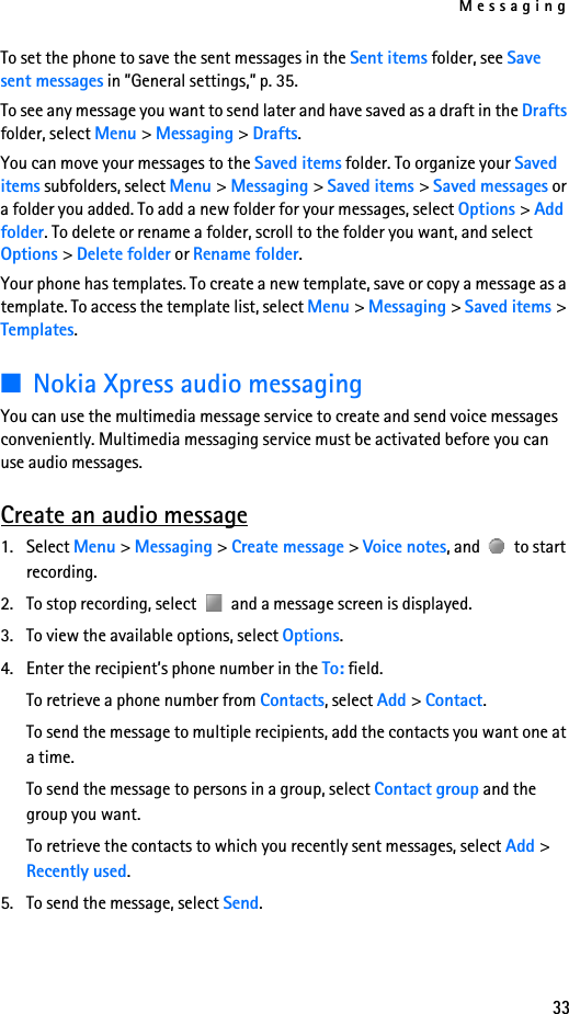 Messaging33To set the phone to save the sent messages in the Sent items folder, see Save sent messages in ”General settings,” p. 35.To see any message you want to send later and have saved as a draft in the Drafts folder, select Menu &gt; Messaging &gt; Drafts.You can move your messages to the Saved items folder. To organize your Saved items subfolders, select Menu &gt; Messaging &gt; Saved items &gt; Saved messages or a folder you added. To add a new folder for your messages, select Options &gt; Add folder. To delete or rename a folder, scroll to the folder you want, and select Options &gt; Delete folder or Rename folder.Your phone has templates. To create a new template, save or copy a message as a template. To access the template list, select Menu &gt; Messaging &gt; Saved items &gt; Templates.■Nokia Xpress audio messagingYou can use the multimedia message service to create and send voice messages conveniently. Multimedia messaging service must be activated before you can use audio messages.Create an audio message1. Select Menu &gt; Messaging &gt; Create message &gt; Voice notes, and   to start recording. 2. To stop recording, select   and a message screen is displayed.3. To view the available options, select Options.4. Enter the recipient’s phone number in the To: field. To retrieve a phone number from Contacts, select Add &gt; Contact. To send the message to multiple recipients, add the contacts you want one at a time.To send the message to persons in a group, select Contact group and the group you want.To retrieve the contacts to which you recently sent messages, select Add &gt; Recently used.5. To send the message, select Send.