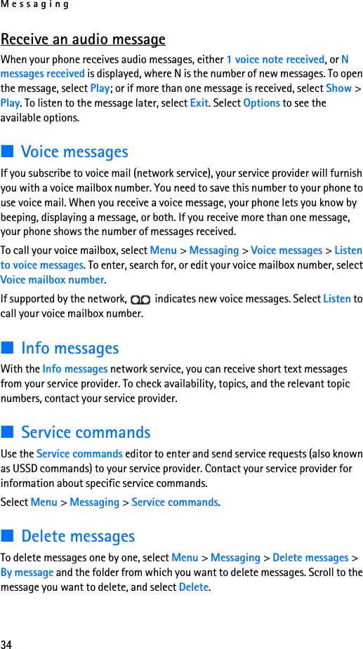 Messaging34Receive an audio messageWhen your phone receives audio messages, either 1 voice note received, or N messages received is displayed, where N is the number of new messages. To open the message, select Play; or if more than one message is received, select Show &gt; Play. To listen to the message later, select Exit. Select Options to see the available options. ■Voice messagesIf you subscribe to voice mail (network service), your service provider will furnish you with a voice mailbox number. You need to save this number to your phone to use voice mail. When you receive a voice message, your phone lets you know by beeping, displaying a message, or both. If you receive more than one message, your phone shows the number of messages received.To call your voice mailbox, select Menu &gt; Messaging &gt; Voice messages &gt; Listen to voice messages. To enter, search for, or edit your voice mailbox number, select Voice mailbox number.If supported by the network,   indicates new voice messages. Select Listen to call your voice mailbox number.■Info messagesWith the Info messages network service, you can receive short text messages from your service provider. To check availability, topics, and the relevant topic numbers, contact your service provider.■Service commandsUse the Service commands editor to enter and send service requests (also known as USSD commands) to your service provider. Contact your service provider for information about specific service commands.Select Menu &gt; Messaging &gt; Service commands.■Delete messagesTo delete messages one by one, select Menu &gt; Messaging &gt; Delete messages &gt; By message and the folder from which you want to delete messages. Scroll to the message you want to delete, and select Delete. 