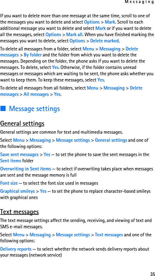 Messaging35If you want to delete more than one message at the same time, scroll to one of the messages you want to delete and select Options &gt; Mark. Scroll to each additional message you want to delete and select Mark or if you want to delete all the messages, select Options &gt; Mark all. When you have finished marking the messages you want to delete, select Options &gt; Delete marked.To delete all messages from a folder, select Menu &gt; Messaging &gt; Delete messages &gt; By folder and the folder from which you want to delete the messages. Depending on the folder, the phone asks if you want to delete the messages. To delete, select Yes. Otherwise, if the folder contains unread messages or messages which are waiting to be sent, the phone asks whether you want to keep them. To keep these messages, select Yes.To delete all messages from all folders, select Menu &gt; Messaging &gt; Delete messages &gt; All messages &gt; Yes.■Message settingsGeneral settingsGeneral settings are common for text and multimedia messages.Select Menu &gt; Messaging &gt; Message settings &gt; General settings and one of the following options:Save sent messages &gt; Yes — to set the phone to save the sent messages in the Sent items folderOverwriting in Sent items — to select if overwriting takes place when messages are sent and the message memory is fullFont size — to select the font size used in messagesGraphical smileys &gt; Yes — to set the phone to replace character-based smileys with graphical onesText messagesThe text message settings affect the sending, receiving, and viewing of text and SMS e-mail messages.Select Menu &gt; Messaging &gt; Message settings &gt; Text messages and one of the following options:Delivery reports — to select whether the network sends delivery reports about your messages (network service)