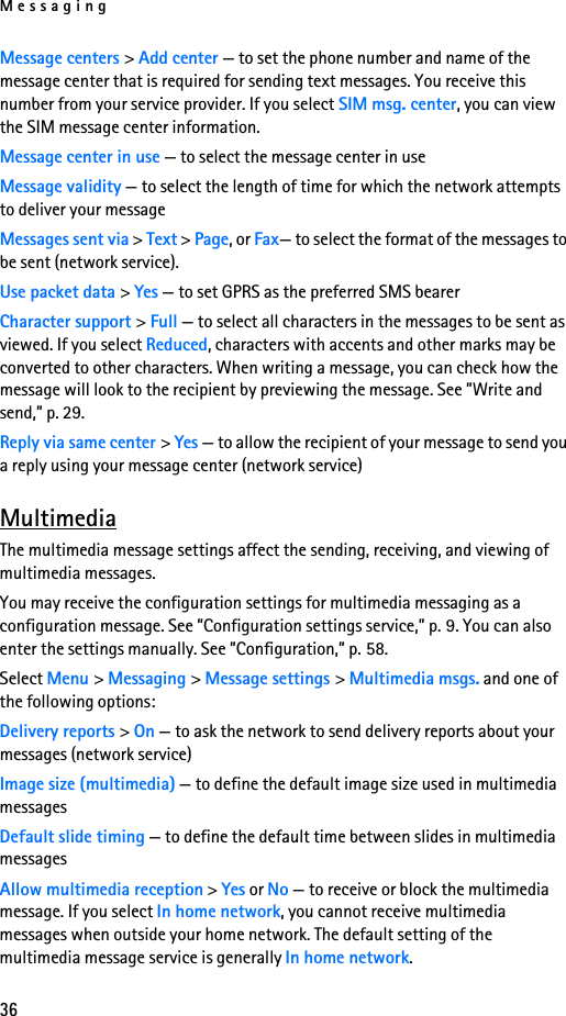 Messaging36Message centers &gt; Add center — to set the phone number and name of the message center that is required for sending text messages. You receive this number from your service provider. If you select SIM msg. center, you can view the SIM message center information.Message center in use — to select the message center in useMessage validity — to select the length of time for which the network attempts to deliver your messageMessages sent via &gt; Text &gt; Page, or Fax— to select the format of the messages to be sent (network service).Use packet data &gt; Yes — to set GPRS as the preferred SMS bearerCharacter support &gt; Full — to select all characters in the messages to be sent as viewed. If you select Reduced, characters with accents and other marks may be converted to other characters. When writing a message, you can check how the message will look to the recipient by previewing the message. See ”Write and send,” p. 29.Reply via same center &gt; Yes — to allow the recipient of your message to send you a reply using your message center (network service)MultimediaThe multimedia message settings affect the sending, receiving, and viewing of multimedia messages.You may receive the configuration settings for multimedia messaging as a configuration message. See ”Configuration settings service,” p. 9. You can also enter the settings manually. See ”Configuration,” p. 58.Select Menu &gt; Messaging &gt; Message settings &gt; Multimedia msgs. and one of the following options:Delivery reports &gt; On — to ask the network to send delivery reports about your messages (network service)Image size (multimedia) — to define the default image size used in multimedia messagesDefault slide timing — to define the default time between slides in multimedia messagesAllow multimedia reception &gt; Yes or No — to receive or block the multimedia message. If you select In home network, you cannot receive multimedia messages when outside your home network. The default setting of the multimedia message service is generally In home network.