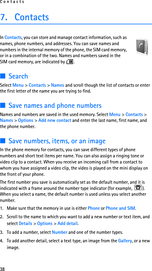 Contacts387. ContactsIn Contacts, you can store and manage contact information, such as names, phone numbers, and addresses. You can save names and numbers in the internal memory of the phone, the SIM card memory, or in a combination of the two. Names and numbers saved in the SIM card memory, are indicated by  . ■SearchSelect Menu &gt; Contacts &gt; Names and scroll though the list of contacts or enter the first letter of the name you are trying to find.■Save names and phone numbersNames and numbers are saved in the used memory. Select Menu &gt; Contacts &gt; Names &gt; Options &gt; Add new contact and enter the last name, first name, and the phone number.■Save numbers, items, or an imageIn the phone memory for contacts, you can save different types of phone numbers and short text items per name. You can also assign a ringing tone or video clip to a contact. When you receive an incoming call from a contact to whom you have assigned a video clip, the video is played on the mini display on the front of your phone.The first number you save is automatically set as the default number, and it is indicated with a frame around the number type indicator (for example,  ). When you select a name, the default number is used unless you select another number.1. Make sure that the memory in use is either Phone or Phone and SIM. 2. Scroll to the name to which you want to add a new number or text item, and select Details &gt; Options &gt; Add detail.3. To add a number, select Number and one of the number types.4. To add another detail, select a text type, an image from the Gallery, or a new image.