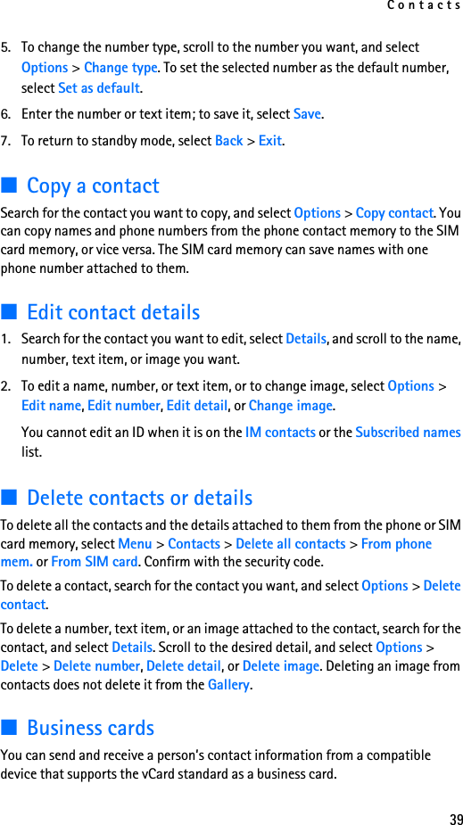 Contacts395. To change the number type, scroll to the number you want, and select Options &gt; Change type. To set the selected number as the default number, select Set as default.6. Enter the number or text item; to save it, select Save.7. To return to standby mode, select Back &gt; Exit.■Copy a contactSearch for the contact you want to copy, and select Options &gt; Copy contact. You can copy names and phone numbers from the phone contact memory to the SIM card memory, or vice versa. The SIM card memory can save names with one phone number attached to them.■Edit contact details1. Search for the contact you want to edit, select Details, and scroll to the name, number, text item, or image you want.2. To edit a name, number, or text item, or to change image, select Options &gt; Edit name, Edit number, Edit detail, or Change image.You cannot edit an ID when it is on the IM contacts or the Subscribed names list.■Delete contacts or detailsTo delete all the contacts and the details attached to them from the phone or SIM card memory, select Menu &gt; Contacts &gt; Delete all contacts &gt; From phone mem. or From SIM card. Confirm with the security code.To delete a contact, search for the contact you want, and select Options &gt; Delete contact.To delete a number, text item, or an image attached to the contact, search for the contact, and select Details. Scroll to the desired detail, and select Options &gt; Delete &gt; Delete number, Delete detail, or Delete image. Deleting an image from contacts does not delete it from the Gallery.■Business cardsYou can send and receive a person’s contact information from a compatible device that supports the vCard standard as a business card.