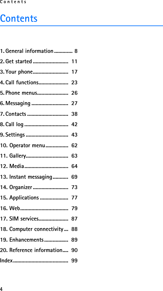 Contents4Contents1. General information............. 82. Get started .........................  113. Your phone.........................  174. Call functions.....................  235. Phone menus......................  266. Messaging ..........................  277. Contacts .............................  388. Call log ...............................  429. Settings ..............................  4310. Operator menu................  6211. Gallery..............................  6312. Media...............................  6413. Instant messaging...........  6914. Organizer .........................  7315. Applications ....................  7716. Web..................................  7917. SIM services.....................  8718. Computer connectivity ...  8819. Enhancements.................  8920. Reference information....  90Index.......................................  99