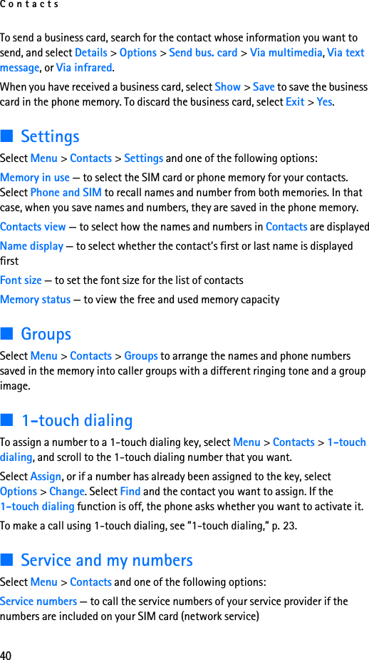 Contacts40To send a business card, search for the contact whose information you want to send, and select Details &gt; Options &gt; Send bus. card &gt; Via multimedia, Via text message, or Via infrared.When you have received a business card, select Show &gt; Save to save the business card in the phone memory. To discard the business card, select Exit &gt; Yes.■SettingsSelect Menu &gt; Contacts &gt; Settings and one of the following options:Memory in use — to select the SIM card or phone memory for your contacts. Select Phone and SIM to recall names and number from both memories. In that case, when you save names and numbers, they are saved in the phone memory.Contacts view — to select how the names and numbers in Contacts are displayedName display — to select whether the contact’s first or last name is displayed firstFont size — to set the font size for the list of contactsMemory status — to view the free and used memory capacity■GroupsSelect Menu &gt; Contacts &gt; Groups to arrange the names and phone numbers saved in the memory into caller groups with a different ringing tone and a group image.■1-touch dialingTo assign a number to a 1-touch dialing key, select Menu &gt; Contacts &gt; 1-touch dialing, and scroll to the 1-touch dialing number that you want.Select Assign, or if a number has already been assigned to the key, select Options &gt; Change. Select Find and the contact you want to assign. If the 1-touch dialing function is off, the phone asks whether you want to activate it. To make a call using 1-touch dialing, see ”1-touch dialing,” p. 23.■Service and my numbersSelect Menu &gt; Contacts and one of the following options:Service numbers — to call the service numbers of your service provider if the numbers are included on your SIM card (network service)