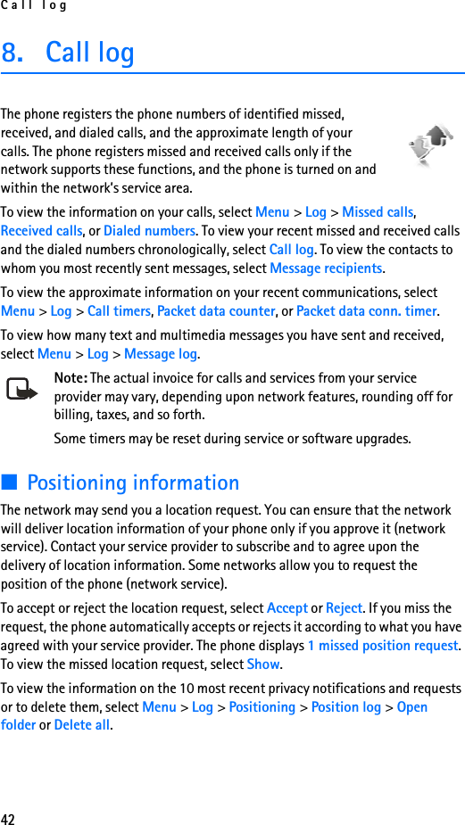 Call log428. Call logThe phone registers the phone numbers of identified missed, received, and dialed calls, and the approximate length of your calls. The phone registers missed and received calls only if the network supports these functions, and the phone is turned on and within the network’s service area.To view the information on your calls, select Menu &gt; Log &gt; Missed calls, Received calls, or Dialed numbers. To view your recent missed and received calls and the dialed numbers chronologically, select Call log. To view the contacts to whom you most recently sent messages, select Message recipients.To view the approximate information on your recent communications, select Menu &gt; Log &gt; Call timers, Packet data counter, or Packet data conn. timer.To view how many text and multimedia messages you have sent and received, select Menu &gt; Log &gt; Message log.Note: The actual invoice for calls and services from your service provider may vary, depending upon network features, rounding off for billing, taxes, and so forth.Some timers may be reset during service or software upgrades.■Positioning informationThe network may send you a location request. You can ensure that the network will deliver location information of your phone only if you approve it (network service). Contact your service provider to subscribe and to agree upon the delivery of location information. Some networks allow you to request the position of the phone (network service).To accept or reject the location request, select Accept or Reject. If you miss the request, the phone automatically accepts or rejects it according to what you have agreed with your service provider. The phone displays 1 missed position request. To view the missed location request, select Show.To view the information on the 10 most recent privacy notifications and requests or to delete them, select Menu &gt; Log &gt; Positioning &gt; Position log &gt; Open folder or Delete all.