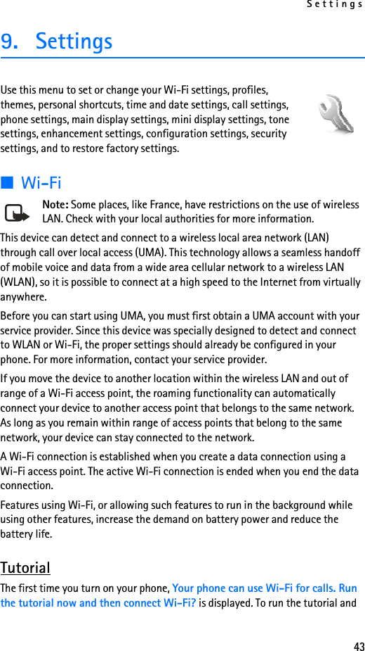 Settings439. SettingsUse this menu to set or change your Wi-Fi settings, profiles, themes, personal shortcuts, time and date settings, call settings, phone settings, main display settings, mini display settings, tone settings, enhancement settings, configuration settings, security settings, and to restore factory settings.■Wi-FiNote: Some places, like France, have restrictions on the use of wireless LAN. Check with your local authorities for more information.This device can detect and connect to a wireless local area network (LAN) through call over local access (UMA). This technology allows a seamless handoff of mobile voice and data from a wide area cellular network to a wireless LAN (WLAN), so it is possible to connect at a high speed to the Internet from virtually anywhere. Before you can start using UMA, you must first obtain a UMA account with your service provider. Since this device was specially designed to detect and connect to WLAN or Wi-Fi, the proper settings should already be configured in your phone. For more information, contact your service provider.If you move the device to another location within the wireless LAN and out of range of a Wi-Fi access point, the roaming functionality can automatically connect your device to another access point that belongs to the same network. As long as you remain within range of access points that belong to the same network, your device can stay connected to the network.A Wi-Fi connection is established when you create a data connection using a Wi-Fi access point. The active Wi-Fi connection is ended when you end the data connection.Features using Wi-Fi, or allowing such features to run in the background while using other features, increase the demand on battery power and reduce the battery life.TutorialThe first time you turn on your phone, Your phone can use Wi-Fi for calls. Run the tutorial now and then connect Wi-Fi? is displayed. To run the tutorial and 