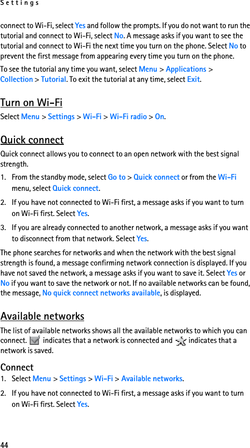 Settings44connect to Wi-Fi, select Yes and follow the prompts. If you do not want to run the tutorial and connect to Wi-Fi, select No. A message asks if you want to see the tutorial and connect to Wi-Fi the next time you turn on the phone. Select No to prevent the first message from appearing every time you turn on the phone.To see the tutorial any time you want, select Menu &gt; Applications &gt; Collection &gt; Tutorial. To exit the tutorial at any time, select Exit.Turn on Wi-FiSelect Menu &gt; Settings &gt; Wi-Fi &gt; Wi-Fi radio &gt; On.Quick connectQuick connect allows you to connect to an open network with the best signal strength. 1. From the standby mode, select Go to &gt; Quick connect or from the Wi-Fi menu, select Quick connect.2. If you have not connected to Wi-Fi first, a message asks if you want to turn on Wi-Fi first. Select Yes.3. If you are already connected to another network, a message asks if you want to disconnect from that network. Select Yes.The phone searches for networks and when the network with the best signal strength is found, a message confirming network connection is displayed. If you have not saved the network, a message asks if you want to save it. Select Yes or No if you want to save the network or not. If no available networks can be found, the message, No quick connect networks available, is displayed.Available networksThe list of available networks shows all the available networks to which you can connect.   indicates that a network is connected and   indicates that a network is saved.Connect1. Select Menu &gt; Settings &gt; Wi-Fi &gt; Available networks. 2. If you have not connected to Wi-Fi first, a message asks if you want to turn on Wi-Fi first. Select Yes. 