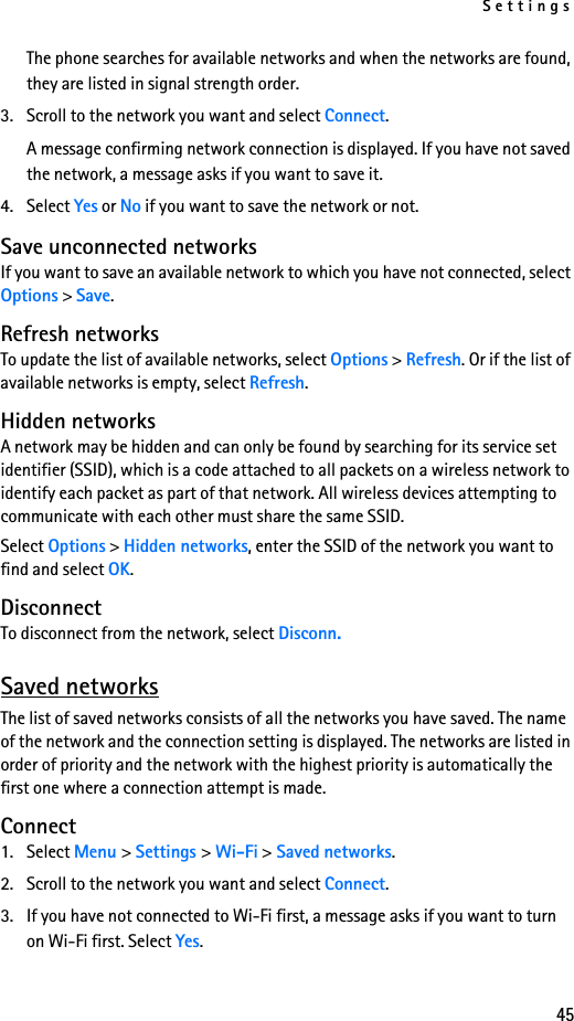 Settings45The phone searches for available networks and when the networks are found, they are listed in signal strength order.3. Scroll to the network you want and select Connect.A message confirming network connection is displayed. If you have not saved the network, a message asks if you want to save it.4. Select Yes or No if you want to save the network or not.Save unconnected networksIf you want to save an available network to which you have not connected, select Options &gt; Save.Refresh networksTo update the list of available networks, select Options &gt; Refresh. Or if the list of available networks is empty, select Refresh.Hidden networksA network may be hidden and can only be found by searching for its service set identifier (SSID), which is a code attached to all packets on a wireless network to identify each packet as part of that network. All wireless devices attempting to communicate with each other must share the same SSID.Select Options &gt; Hidden networks, enter the SSID of the network you want to find and select OK.DisconnectTo disconnect from the network, select Disconn.Saved networksThe list of saved networks consists of all the networks you have saved. The name of the network and the connection setting is displayed. The networks are listed in order of priority and the network with the highest priority is automatically the first one where a connection attempt is made. Connect1. Select Menu &gt; Settings &gt; Wi-Fi &gt; Saved networks. 2. Scroll to the network you want and select Connect.3. If you have not connected to Wi-Fi first, a message asks if you want to turn on Wi-Fi first. Select Yes.