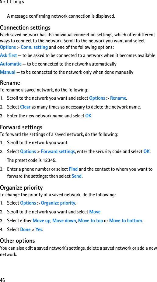 Settings46A message confirming network connection is displayed.Connection settingsEach saved network has its individual connection settings, which offer different ways to connect to the network. Scroll to the network you want and select Options &gt; Conn. setting and one of the following options:Ask first — to be asked to be connected to a network when it becomes availableAutomatic — to be connected to the network automaticallyManual — to be connected to the network only when done manuallyRenameTo rename a saved network, do the following:1. Scroll to the network you want and select Options &gt; Rename.2. Select Clear as many times as necessary to delete the network name.3. Enter the new network name and select OK. Forward settingsTo forward the settings of a saved network, do the following:1. Scroll to the network you want.2. Select Options &gt; Forward settings, enter the security code and select OK.The preset code is 12345.3. Enter a phone number or select Find and the contact to whom you want to forward the settings; then select Send.Organize priorityTo change the priority of a saved network, do the following:1. Select Options &gt; Organize priority.2. Scroll to the network you want and select Move.3. Select either Move up, Move down, Move to top or Move to bottom. 4. Select Done &gt; Yes.Other optionsYou can also edit a saved network’s settings, delete a saved network or add a new network.