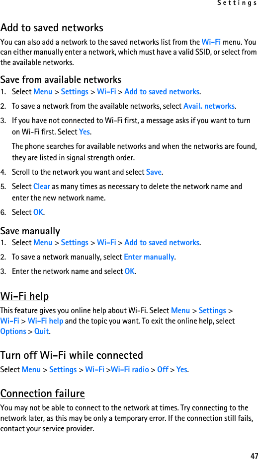 Settings47Add to saved networksYou can also add a network to the saved networks list from the Wi-Fi menu. You can either manually enter a network, which must have a valid SSID, or select from the available networks. Save from available networks1. Select Menu &gt; Settings &gt; Wi-Fi &gt; Add to saved networks.2. To save a network from the available networks, select Avail. networks.3. If you have not connected to Wi-Fi first, a message asks if you want to turn on Wi-Fi first. Select Yes.The phone searches for available networks and when the networks are found, they are listed in signal strength order.4. Scroll to the network you want and select Save.5. Select Clear as many times as necessary to delete the network name and enter the new network name.6. Select OK. Save manually1. Select Menu &gt; Settings &gt; Wi-Fi &gt; Add to saved networks.2. To save a network manually, select Enter manually.3. Enter the network name and select OK.Wi-Fi helpThis feature gives you online help about Wi-Fi. Select Menu &gt; Settings &gt; Wi-Fi &gt; Wi-Fi help and the topic you want. To exit the online help, select Options &gt; Quit.Turn off Wi-Fi while connectedSelect Menu &gt; Settings &gt; Wi-Fi &gt;Wi-Fi radio &gt; Off &gt; Yes. Connection failureYou may not be able to connect to the network at times. Try connecting to the network later, as this may be only a temporary error. If the connection still fails, contact your service provider.