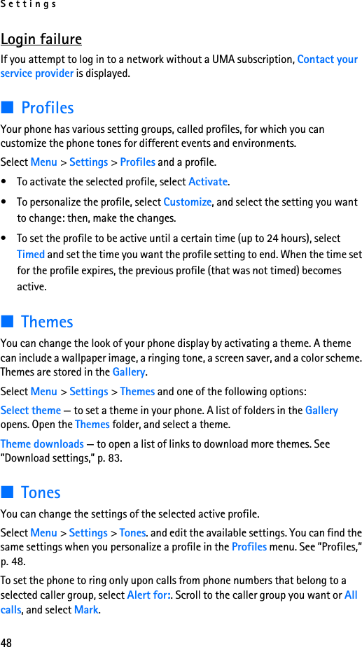 Settings48Login failureIf you attempt to log in to a network without a UMA subscription, Contact your service provider is displayed. ■ProfilesYour phone has various setting groups, called profiles, for which you can customize the phone tones for different events and environments.Select Menu &gt; Settings &gt; Profiles and a profile.• To activate the selected profile, select Activate.• To personalize the profile, select Customize, and select the setting you want to change: then, make the changes. • To set the profile to be active until a certain time (up to 24 hours), select Timed and set the time you want the profile setting to end. When the time set for the profile expires, the previous profile (that was not timed) becomes active.■ThemesYou can change the look of your phone display by activating a theme. A theme can include a wallpaper image, a ringing tone, a screen saver, and a color scheme. Themes are stored in the Gallery.Select Menu &gt; Settings &gt; Themes and one of the following options:Select theme — to set a theme in your phone. A list of folders in the Gallery opens. Open the Themes folder, and select a theme.Theme downloads — to open a list of links to download more themes. See ”Download settings,” p. 83.■TonesYou can change the settings of the selected active profile.Select Menu &gt; Settings &gt; Tones. and edit the available settings. You can find the same settings when you personalize a profile in the Profiles menu. See ”Profiles,” p. 48.To set the phone to ring only upon calls from phone numbers that belong to a selected caller group, select Alert for:. Scroll to the caller group you want or All calls, and select Mark.