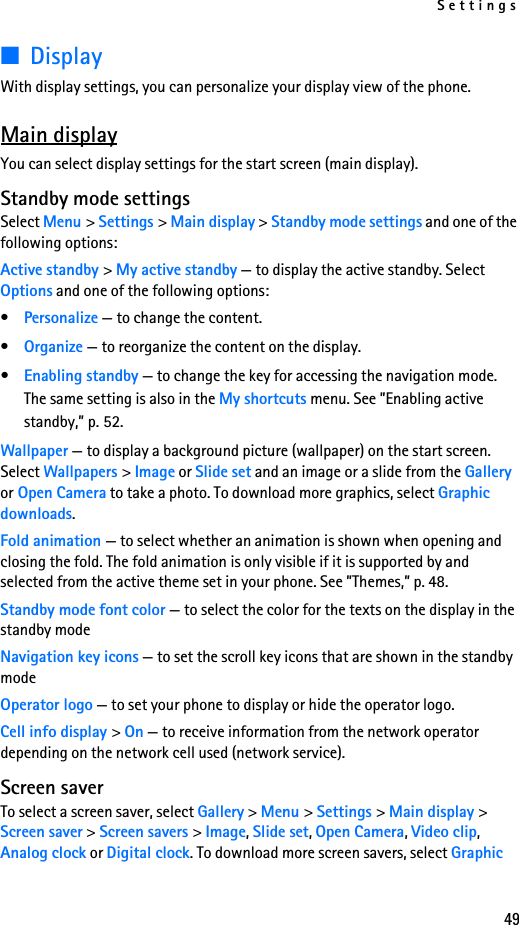 Settings49■DisplayWith display settings, you can personalize your display view of the phone.Main displayYou can select display settings for the start screen (main display).Standby mode settingsSelect Menu &gt; Settings &gt; Main display &gt; Standby mode settings and one of the following options:Active standby &gt; My active standby — to display the active standby. Select Options and one of the following options:•Personalize — to change the content.•Organize — to reorganize the content on the display.•Enabling standby — to change the key for accessing the navigation mode. The same setting is also in the My shortcuts menu. See ”Enabling active standby,” p. 52.Wallpaper — to display a background picture (wallpaper) on the start screen. Select Wallpapers &gt; Image or Slide set and an image or a slide from the Gallery or Open Camera to take a photo. To download more graphics, select Graphic downloads.Fold animation — to select whether an animation is shown when opening and closing the fold. The fold animation is only visible if it is supported by and selected from the active theme set in your phone. See ”Themes,” p. 48.Standby mode font color — to select the color for the texts on the display in the standby modeNavigation key icons — to set the scroll key icons that are shown in the standby modeOperator logo — to set your phone to display or hide the operator logo.Cell info display &gt; On — to receive information from the network operator depending on the network cell used (network service).Screen saverTo select a screen saver, select Gallery &gt; Menu &gt; Settings &gt; Main display &gt; Screen saver &gt; Screen savers &gt; Image, Slide set, Open Camera, Video clip, Analog clock or Digital clock. To download more screen savers, select Graphic 