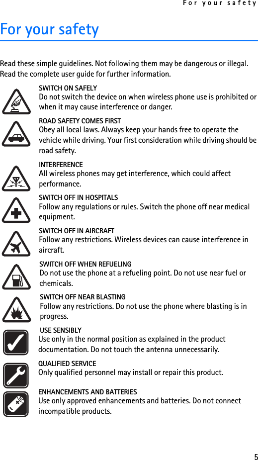 For your safety5For your safetyRead these simple guidelines. Not following them may be dangerous or illegal. Read the complete user guide for further information.SWITCH ON SAFELYDo not switch the device on when wireless phone use is prohibited or when it may cause interference or danger.ROAD SAFETY COMES FIRSTObey all local laws. Always keep your hands free to operate the vehicle while driving. Your first consideration while driving should be road safety.INTERFERENCEAll wireless phones may get interference, which could affect performance.SWITCH OFF IN HOSPITALSFollow any regulations or rules. Switch the phone off near medical equipment.SWITCH OFF IN AIRCRAFTFollow any restrictions. Wireless devices can cause interference in aircraft.SWITCH OFF WHEN REFUELINGDo not use the phone at a refueling point. Do not use near fuel or chemicals.SWITCH OFF NEAR BLASTINGFollow any restrictions. Do not use the phone where blasting is in progress.USE SENSIBLYUse only in the normal position as explained in the product documentation. Do not touch the antenna unnecessarily.QUALIFIED SERVICEOnly qualified personnel may install or repair this product.ENHANCEMENTS AND BATTERIESUse only approved enhancements and batteries. Do not connect incompatible products.