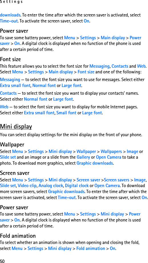 Settings50downloads. To enter the time after which the screen saver is activated, select Time-out. To activate the screen saver, select On.Power saverTo save some battery power, select Menu &gt; Settings &gt; Main display &gt; Power saver &gt; On. A digital clock is displayed when no function of the phone is used after a certain period of time.Font sizeThis feature allows you to select the font size for Messaging, Contacts and Web. Select Menu &gt; Settings &gt; Main display &gt; Font size and one of the following:Messaging — to select the font size you want to use for messages. Select either Extra small font, Normal font or Large font.Contacts — to select the font size you want to display your contacts’ names. Select either Normal font or Large font.Web — to select the font size you want to display for mobile Internet pages. Select either Extra small font, Small font or Large font.Mini displayYou can select display settings for the mini display on the front of your phone.WallpaperSelect Menu &gt; Settings &gt; Mini display &gt; Wallpaper &gt; Wallpapers &gt; Image or Slide set and an image or a slide from the Gallery or Open Camera to take a photo. To download more graphics, select Graphic downloads.Screen saverSelect Menu &gt; Settings &gt; Mini display &gt; Screen saver &gt;Screen savers &gt; Image, Slide set, Video clip, Analog clock, Digital clock or Open Camera. To download more screen savers, select Graphic downloads. To enter the time after which the screen saver is activated, select Time-out. To activate the screen saver, select On.Power saverTo save some battery power, select Menu &gt; Settings &gt; Mini display &gt; Power saver &gt; On. A digital clock is displayed when no function of the phone is used after a certain period of time.Fold animationTo select whether an animation is shown when opening and closing the fold, select Menu &gt; Settings &gt; Mini display &gt; Fold animation &gt; On.